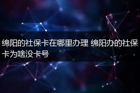 绵阳的社保卡在哪里办理 绵阳办的社保卡为啥没卡号