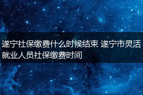 遂宁社保缴费什么时候结束 遂宁市灵活就业人员社保缴费时间