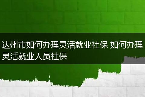 达州市如何办理灵活就业社保 如何办理灵活就业人员社保