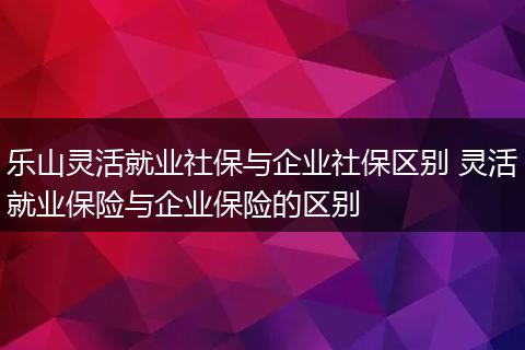 乐山灵活就业社保与企业社保区别 灵活就业保险与企业保险的区别