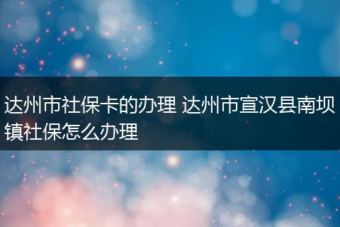 达州市社保卡的办理 达州市宣汉县南坝镇社保怎么办理