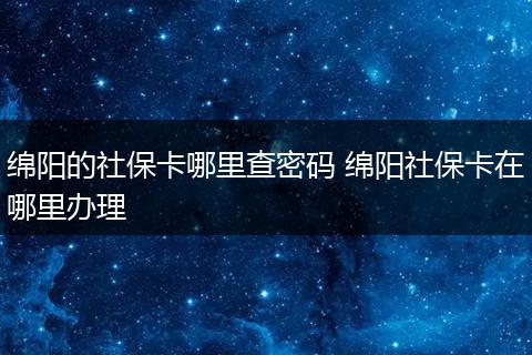 绵阳的社保卡哪里查密码 绵阳社保卡在哪里办理