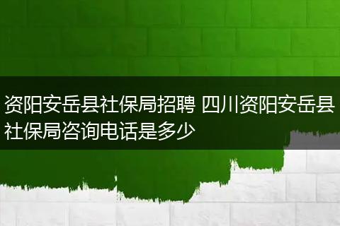 资阳安岳县社保局招聘 四川资阳安岳县社保局咨询电话是多少