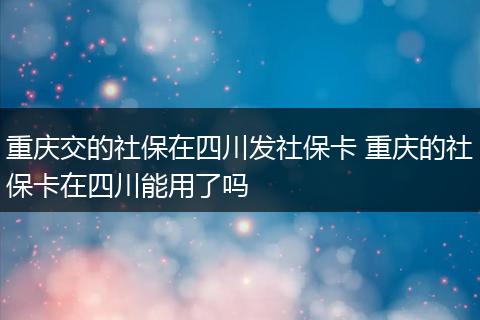 重庆交的社保在四川发社保卡 重庆的社保卡在四川能用了吗