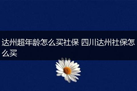 达州超年龄怎么买社保 四川达州社保怎么买