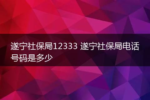 遂宁社保局12333 遂宁社保局电话号码是多少