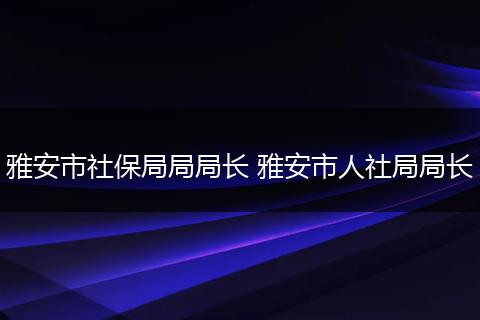 雅安市社保局局局长 雅安市人社局局长