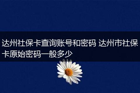 达州社保卡查询账号和密码 达州市社保卡原始密码一般多少