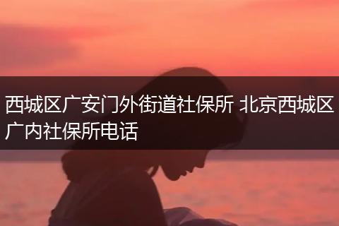 西城区广安门外街道社保所 北京西城区广内社保所电话