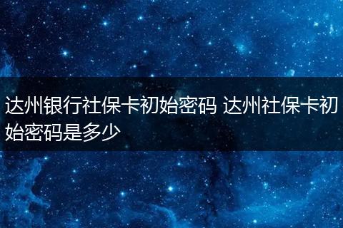 达州银行社保卡初始密码 达州社保卡初始密码是多少