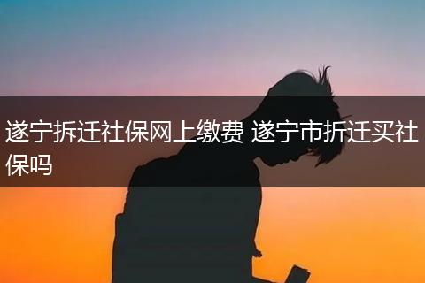 遂宁拆迁社保网上缴费 遂宁市折迁买社保吗