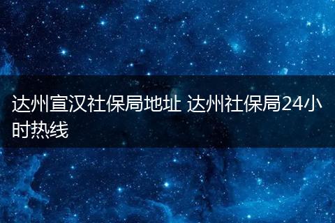 达州宣汉社保局地址 达州社保局24小时热线
