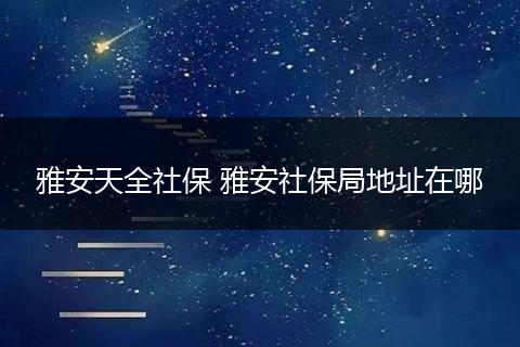 雅安天全社保 雅安社保局地址在哪