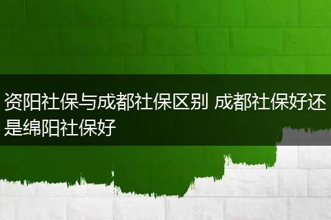 资阳社保与成都社保区别 成都社保好还是绵阳社保好