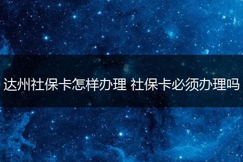 达州社保卡怎样办理 社保卡必须办理吗