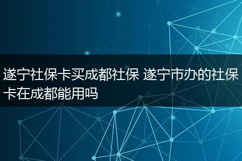 遂宁社保卡买成都社保 遂宁市办的社保卡在成都能用吗