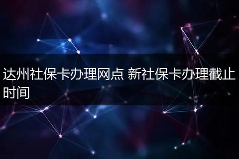 达州社保卡办理网点 新社保卡办理截止时间