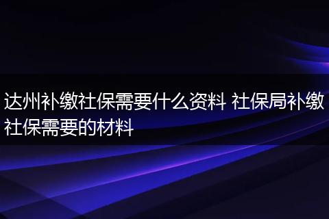 达州补缴社保需要什么资料 社保局补缴社保需要的材料
