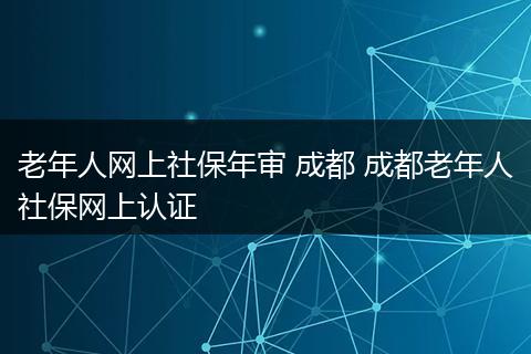老年人网上社保年审 成都 成都老年人社保网上认证