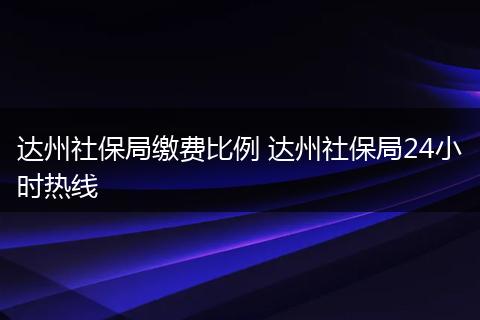 达州社保局缴费比例 达州社保局24小时热线