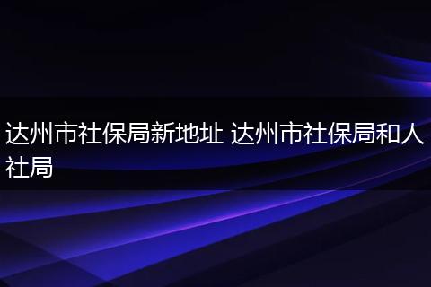 达州市社保局新地址 达州市社保局和人社局