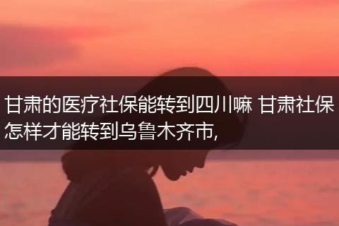 甘肃的医疗社保能转到四川嘛 甘肃社保怎样才能转到乌鲁木齐市,