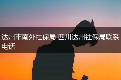 达州市南外社保局 四川达州社保局联系电话