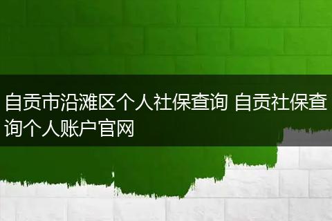 自贡市沿滩区个人社保查询 自贡社保查询个人账户官网