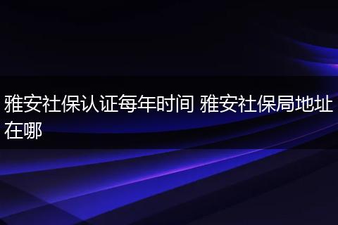 雅安社保认证每年时间 雅安社保局地址在哪