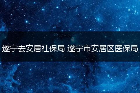 遂宁去安居社保局 遂宁市安居区医保局