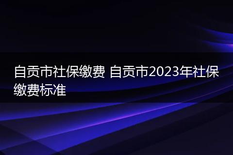 自贡市社保缴费 自贡市2023年社保缴费标准