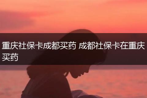 重庆社保卡成都买药 成都社保卡在重庆买药