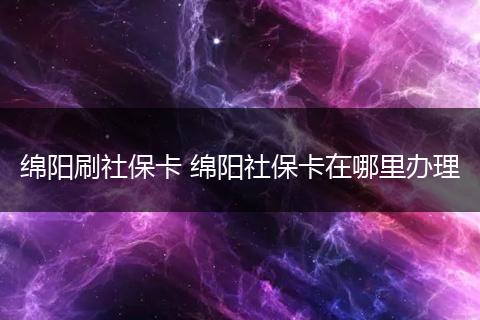 绵阳刷社保卡 绵阳社保卡在哪里办理