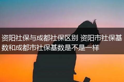 资阳社保与成都社保区别 资阳市社保基数和成都市社保基数是不是一样
