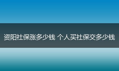 资阳社保涨多少钱 个人买社保交多少钱