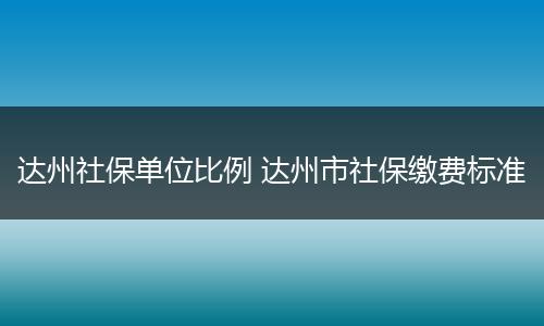 达州社保单位比例 达州市社保缴费标准