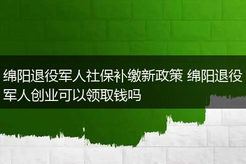 绵阳退役军人社保补缴新政策 绵阳退役军人创业可以领取钱吗