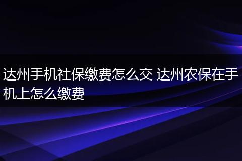 达州手机社保缴费怎么交 达州农保在手机上怎么缴费