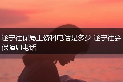 遂宁社保局工资科电话是多少 遂宁社会保障局电话