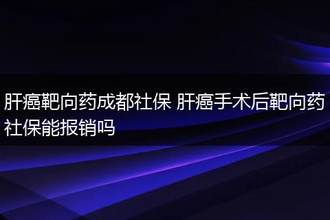肝癌靶向药成都社保 肝癌手术后靶向药社保能报销吗