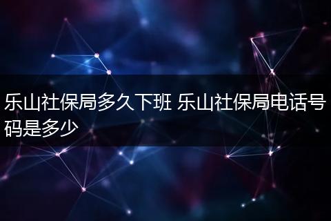 乐山社保局多久下班 乐山社保局电话号码是多少