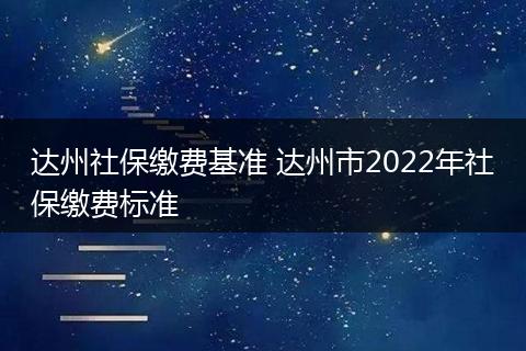 达州社保缴费基准 达州市2022年社保缴费标准