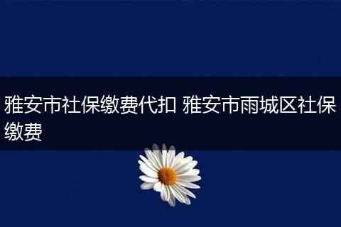 雅安市社保缴费代扣 雅安市雨城区社保缴费