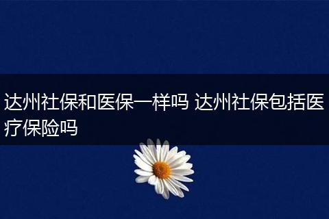 达州社保和医保一样吗 达州社保包括医疗保险吗