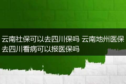 云南社保可以去四川保吗 云南地州医保去四川看病可以报医保吗