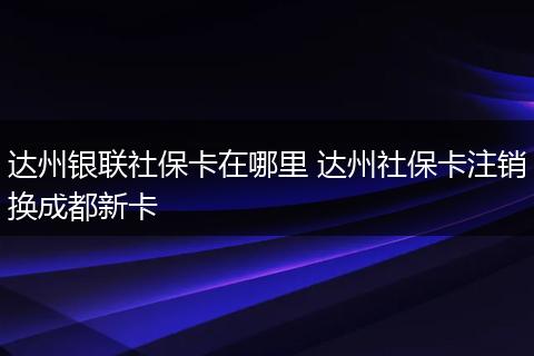达州银联社保卡在哪里 达州社保卡注销换成都新卡