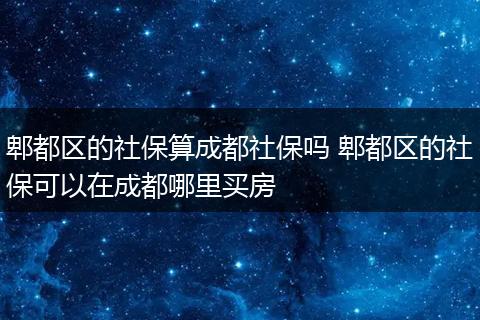郫都区的社保算成都社保吗 郫都区的社保可以在成都哪里买房