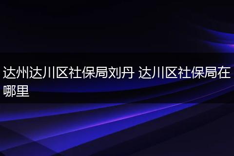 达州达川区社保局刘丹 达川区社保局在哪里