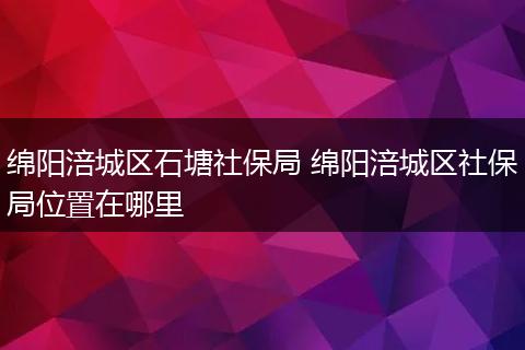 绵阳涪城区石塘社保局 绵阳涪城区社保局位置在哪里