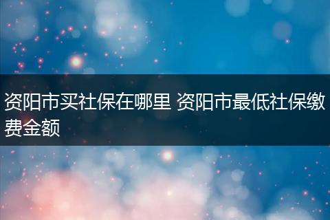 资阳市买社保在哪里 资阳市最低社保缴费金额